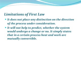Limitations of First Law  It does not place any distinction on the direction of the process under consideration.  It will not help to predict, whether the system would undergo a change or no. It simply states that in a certain process heat and work are mutually convertible. 