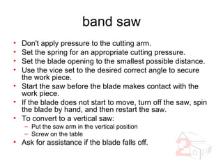 band saw Don't apply pressure to the cutting arm. Set the spring for an appropriate cutting pressure. Set the blade opening to the smallest possible distance. Use the vice set to the desired correct angle to secure the work piece. Start the saw before the blade makes contact with the work piece. If the blade does not start to move, turn off the saw, spin the blade by hand, and then restart the saw. To convert to a vertical saw: Put the saw arm in the vertical position Screw on the table Ask for assistance if the blade falls off. 