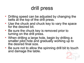drill press Drilling speed can be adjusted by changing the belts at the top of the drill press. Use the chuck and chuck key to vary the space for the desired bit. Be sure the chuck key is removed prior to turning on the drill press. When drilling a large hole, begin by drilling a smaller pilot hole and gradually working up to the desired final size. Be sure not to allow the spinning drill bit to touch and damage the table. 