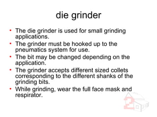 die grinder The die grinder is used for small grinding applications. The grinder must be hooked up to the pneumatics system for use. The bit may be changed depending on the application. The grinder accepts different sized collets corresponding to the different shanks of the grinding bits. While grinding, wear the full face mask and respirator. 