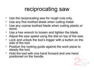 reciprocating saw Use the reciprocating saw for rough cuts only. Use any fine toothed blade when cutting metal. Use any coarse toothed blade when cutting plastic or wood. Use a hex wrench to loosen and tighten the blade. Adjust the saw speed using the dial on top of the saw. Lock and unlock the tool’s trigger with a button on the side of the tool. Position the rocking guide against the work piece to steady the tool. Hold the tool with one hand forward and one hand positioned on the handle. 
