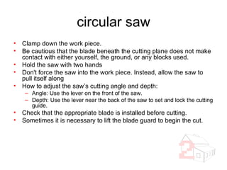 circular saw Clamp down the work piece. Be cautious that the blade beneath the cutting plane does not make contact with either yourself, the ground, or any blocks used. Hold the saw with two hands Don't force the saw into the work piece. Instead, allow the saw to pull itself along How to adjust the saw’s cutting angle and depth: Angle: Use the lever on the front of the saw. Depth: Use the lever near the back of the saw to set and lock the cutting guide. Check that the appropriate blade is installed before cutting. Sometimes it is necessary to lift the blade guard to begin the cut. 