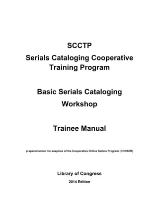 SCCTP
Serials Cataloging Cooperative
Training Program
Basic Serials Cataloging
Workshop
Trainee Manual
prepared under the auspices of the Cooperative Online Serials Program (CONSER)
Library of Congress
2014 Edition
 