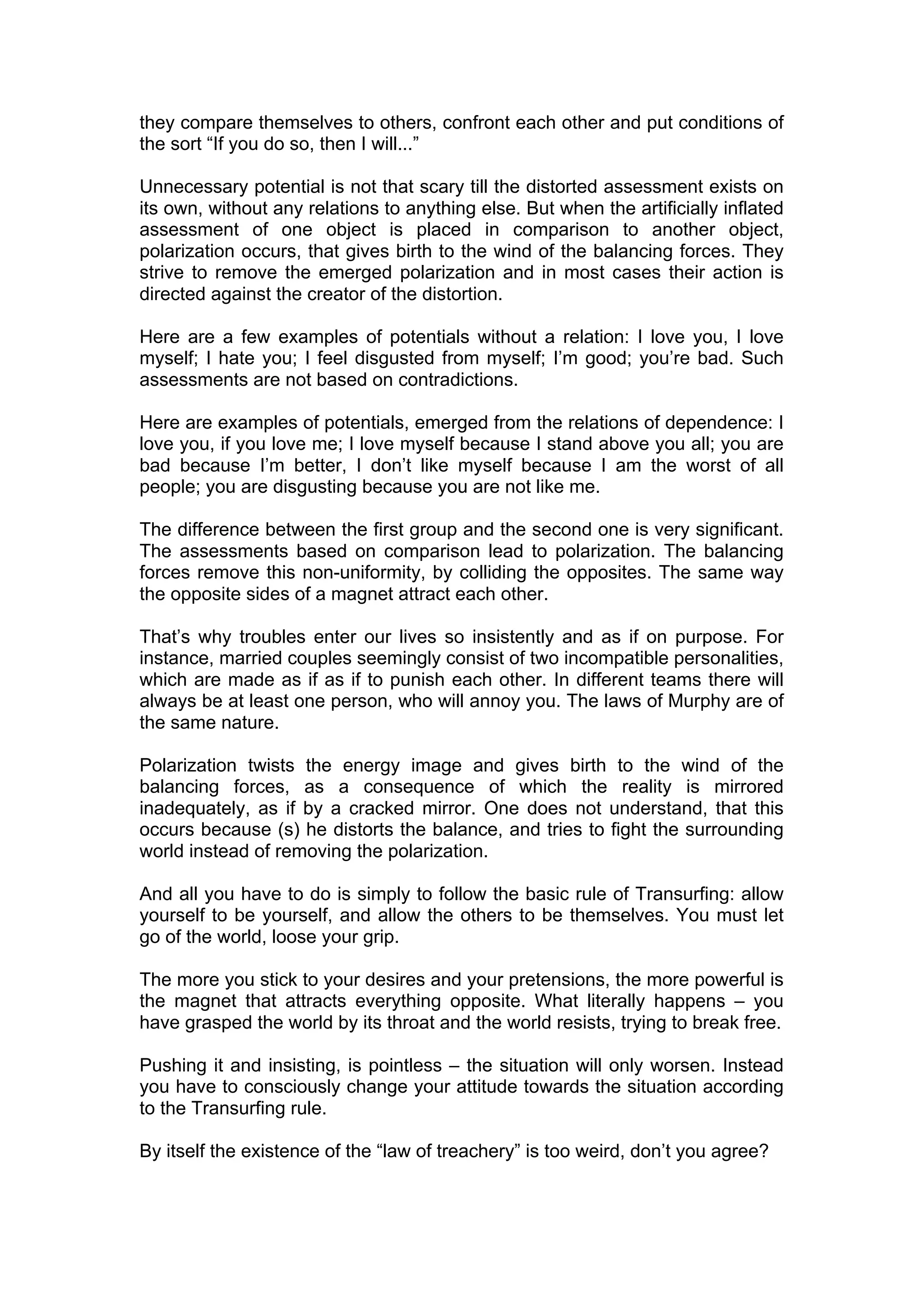 they compare themselves to others, confront each other and put conditions of
the sort “If you do so, then I will...”

Unnecessary potential is not that scary till the distorted assessment exists on
its own, without any relations to anything else. But when the artificially inflated
assessment of one object is placed in comparison to another object,
polarization occurs, that gives birth to the wind of the balancing forces. They
strive to remove the emerged polarization and in most cases their action is
directed against the creator of the distortion.

Here are a few examples of potentials without a relation: I love you, I love
myself; I hate you; I feel disgusted from myself; I’m good; you’re bad. Such
assessments are not based on contradictions.

Here are examples of potentials, emerged from the relations of dependence: I
love you, if you love me; I love myself because I stand above you all; you are
bad because I’m better, I don’t like myself because I am the worst of all
people; you are disgusting because you are not like me.

The difference between the first group and the second one is very significant.
The assessments based on comparison lead to polarization. The balancing
forces remove this non-uniformity, by colliding the opposites. The same way
the opposite sides of a magnet attract each other.

That’s why troubles enter our lives so insistently and as if on purpose. For
instance, married couples seemingly consist of two incompatible personalities,
which are made as if as if to punish each other. In different teams there will
always be at least one person, who will annoy you. The laws of Murphy are of
the same nature.

Polarization twists the energy image and gives birth to the wind of the
balancing forces, as a consequence of which the reality is mirrored
inadequately, as if by a cracked mirror. One does not understand, that this
occurs because (s) he distorts the balance, and tries to fight the surrounding
world instead of removing the polarization.

And all you have to do is simply to follow the basic rule of Transurfing: allow
yourself to be yourself, and allow the others to be themselves. You must let
go of the world, loose your grip.

The more you stick to your desires and your pretensions, the more powerful is
the magnet that attracts everything opposite. What literally happens – you
have grasped the world by its throat and the world resists, trying to break free.

Pushing it and insisting, is pointless – the situation will only worsen. Instead
you have to consciously change your attitude towards the situation according
to the Transurfing rule.

By itself the existence of the “law of treachery” is too weird, don’t you agree?
 