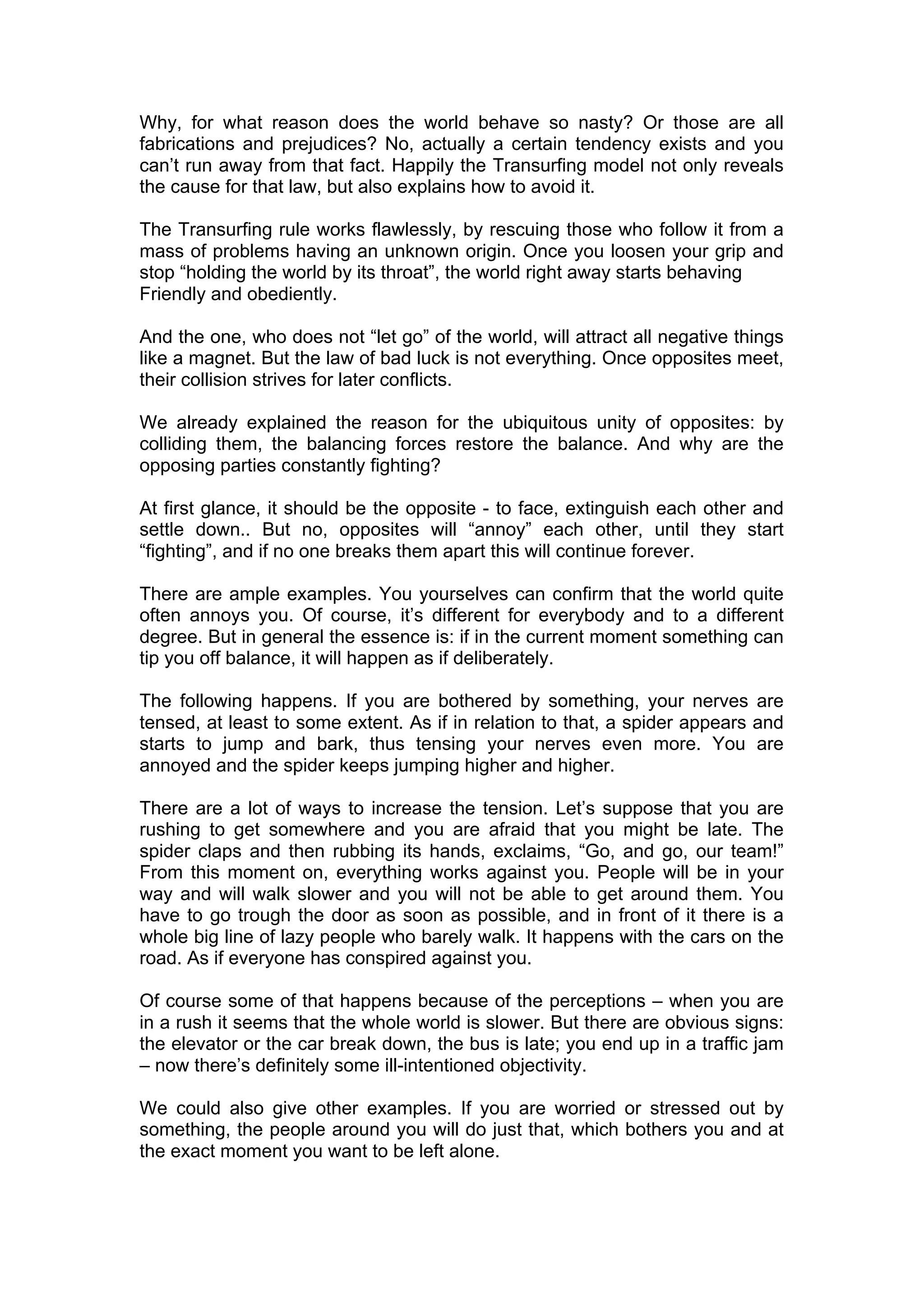 Why, for what reason does the world behave so nasty? Or those are all
fabrications and prejudices? No, actually a certain tendency exists and you
can’t run away from that fact. Happily the Transurfing model not only reveals
the cause for that law, but also explains how to avoid it.

The Transurfing rule works flawlessly, by rescuing those who follow it from a
mass of problems having an unknown origin. Once you loosen your grip and
stop “holding the world by its throat”, the world right away starts behaving
Friendly and obediently.

And the one, who does not “let go” of the world, will attract all negative things
like a magnet. But the law of bad luck is not everything. Once opposites meet,
their collision strives for later conflicts.

We already explained the reason for the ubiquitous unity of opposites: by
colliding them, the balancing forces restore the balance. And why are the
opposing parties constantly fighting?

At first glance, it should be the opposite - to face, extinguish each other and
settle down.. But no, opposites will “annoy” each other, until they start
“fighting”, and if no one breaks them apart this will continue forever.

There are ample examples. You yourselves can confirm that the world quite
often annoys you. Of course, it’s different for everybody and to a different
degree. But in general the essence is: if in the current moment something can
tip you off balance, it will happen as if deliberately.

The following happens. If you are bothered by something, your nerves are
tensed, at least to some extent. As if in relation to that, a spider appears and
starts to jump and bark, thus tensing your nerves even more. You are
annoyed and the spider keeps jumping higher and higher.

There are a lot of ways to increase the tension. Let’s suppose that you are
rushing to get somewhere and you are afraid that you might be late. The
spider claps and then rubbing its hands, exclaims, “Go, and go, our team!”
From this moment on, everything works against you. People will be in your
way and will walk slower and you will not be able to get around them. You
have to go trough the door as soon as possible, and in front of it there is a
whole big line of lazy people who barely walk. It happens with the cars on the
road. As if everyone has conspired against you.

Of course some of that happens because of the perceptions – when you are
in a rush it seems that the whole world is slower. But there are obvious signs:
the elevator or the car break down, the bus is late; you end up in a traffic jam
– now there’s definitely some ill-intentioned objectivity.

We could also give other examples. If you are worried or stressed out by
something, the people around you will do just that, which bothers you and at
the exact moment you want to be left alone.
 