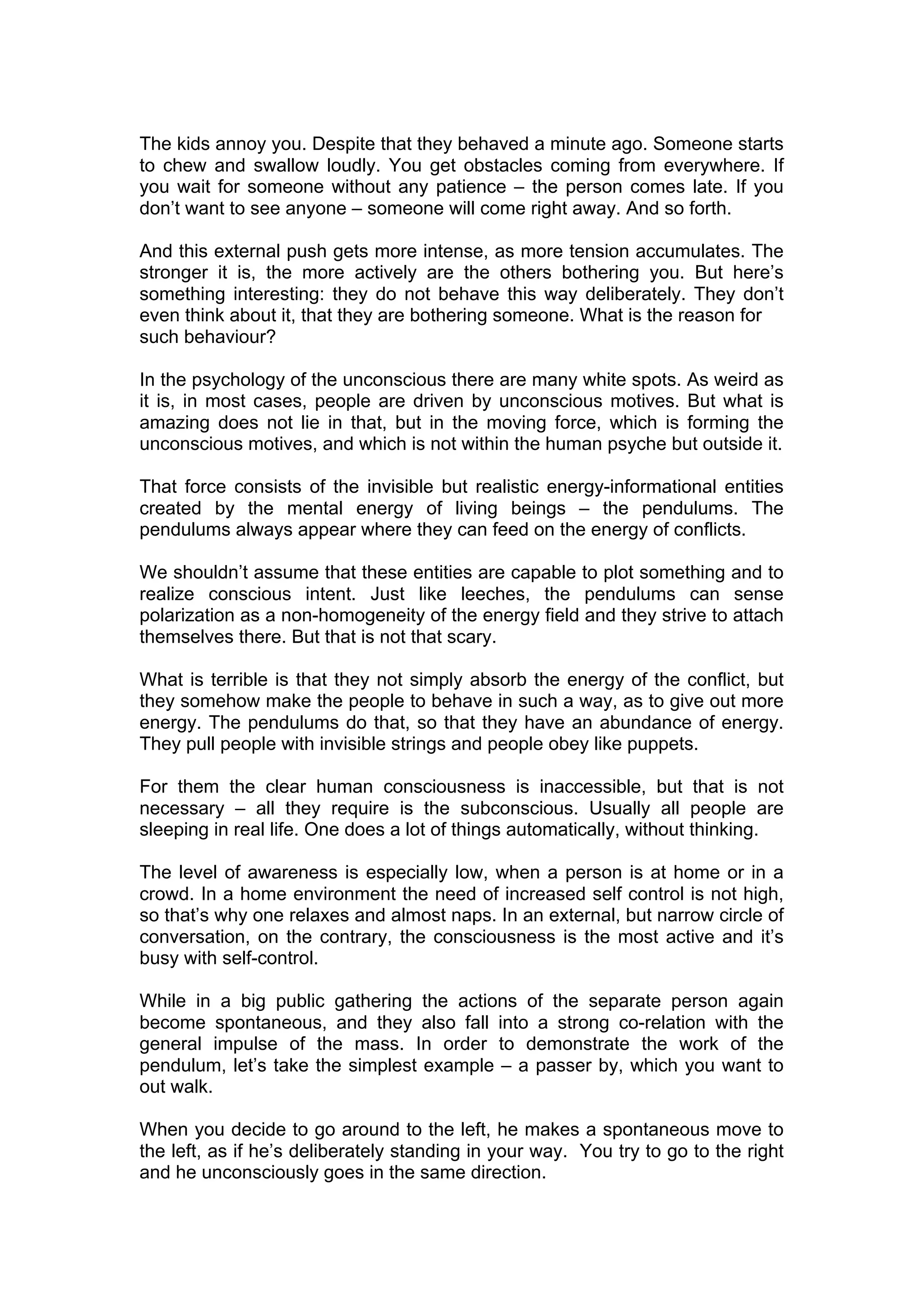 The kids annoy you. Despite that they behaved a minute ago. Someone starts
to chew and swallow loudly. You get obstacles coming from everywhere. If
you wait for someone without any patience – the person comes late. If you
don’t want to see anyone – someone will come right away. And so forth.

And this external push gets more intense, as more tension accumulates. The
stronger it is, the more actively are the others bothering you. But here’s
something interesting: they do not behave this way deliberately. They don’t
even think about it, that they are bothering someone. What is the reason for
such behaviour?

In the psychology of the unconscious there are many white spots. As weird as
it is, in most cases, people are driven by unconscious motives. But what is
amazing does not lie in that, but in the moving force, which is forming the
unconscious motives, and which is not within the human psyche but outside it.

That force consists of the invisible but realistic energy-informational entities
created by the mental energy of living beings – the pendulums. The
pendulums always appear where they can feed on the energy of conflicts.

We shouldn’t assume that these entities are capable to plot something and to
realize conscious intent. Just like leeches, the pendulums can sense
polarization as a non-homogeneity of the energy field and they strive to attach
themselves there. But that is not that scary.

What is terrible is that they not simply absorb the energy of the conflict, but
they somehow make the people to behave in such a way, as to give out more
energy. The pendulums do that, so that they have an abundance of energy.
They pull people with invisible strings and people obey like puppets.

For them the clear human consciousness is inaccessible, but that is not
necessary – all they require is the subconscious. Usually all people are
sleeping in real life. One does a lot of things automatically, without thinking.

The level of awareness is especially low, when a person is at home or in a
crowd. In a home environment the need of increased self control is not high,
so that’s why one relaxes and almost naps. In an external, but narrow circle of
conversation, on the contrary, the consciousness is the most active and it’s
busy with self-control.

While in a big public gathering the actions of the separate person again
become spontaneous, and they also fall into a strong co-relation with the
general impulse of the mass. In order to demonstrate the work of the
pendulum, let’s take the simplest example – a passer by, which you want to
out walk.

When you decide to go around to the left, he makes a spontaneous move to
the left, as if he’s deliberately standing in your way. You try to go to the right
and he unconsciously goes in the same direction.
 