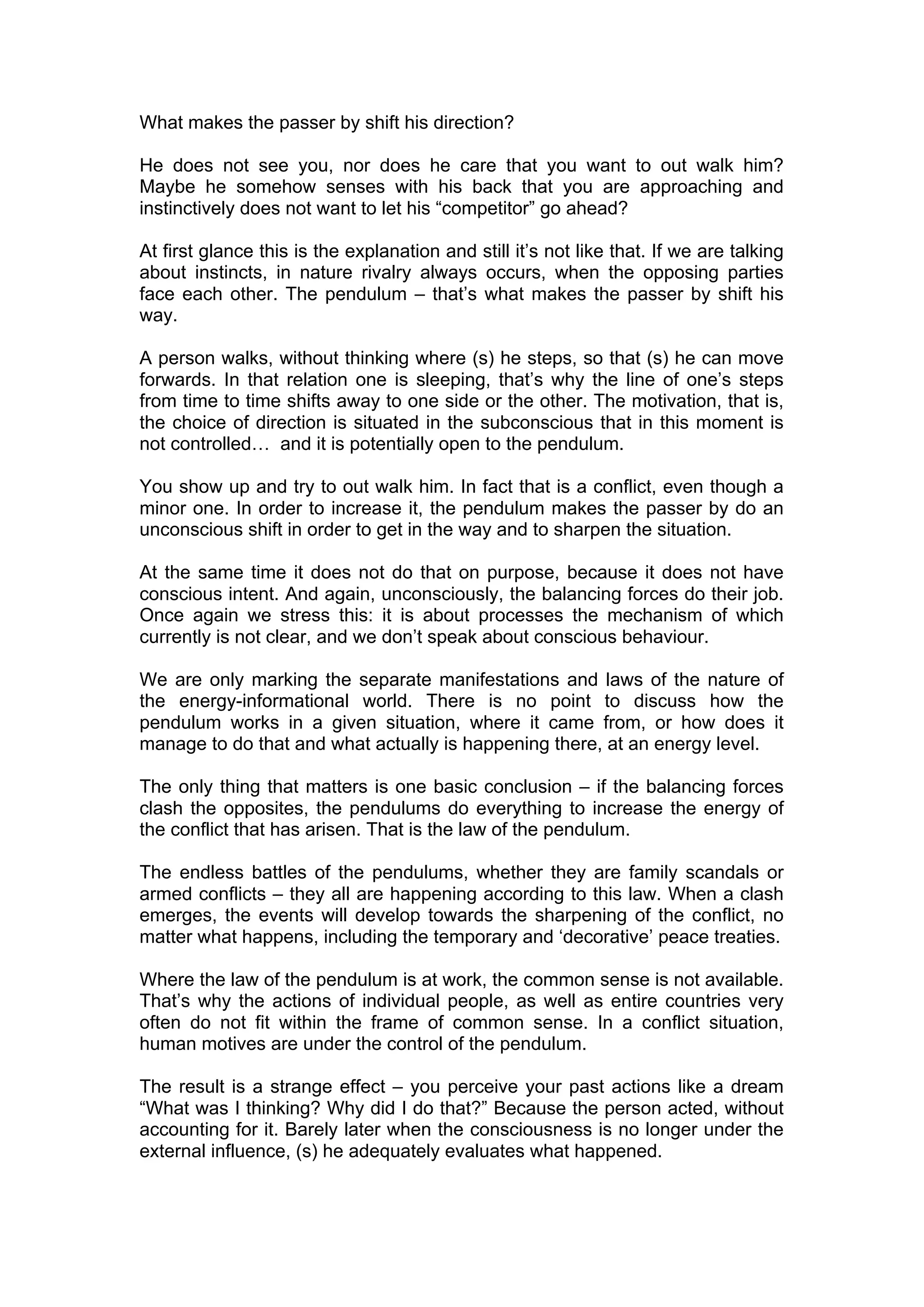 What makes the passer by shift his direction?

He does not see you, nor does he care that you want to out walk him?
Maybe he somehow senses with his back that you are approaching and
instinctively does not want to let his “competitor” go ahead?

At first glance this is the explanation and still it’s not like that. If we are talking
about instincts, in nature rivalry always occurs, when the opposing parties
face each other. The pendulum – that’s what makes the passer by shift his
way.

A person walks, without thinking where (s) he steps, so that (s) he can move
forwards. In that relation one is sleeping, that’s why the line of one’s steps
from time to time shifts away to one side or the other. The motivation, that is,
the choice of direction is situated in the subconscious that in this moment is
not controlled… and it is potentially open to the pendulum.

You show up and try to out walk him. In fact that is a conflict, even though a
minor one. In order to increase it, the pendulum makes the passer by do an
unconscious shift in order to get in the way and to sharpen the situation.

At the same time it does not do that on purpose, because it does not have
conscious intent. And again, unconsciously, the balancing forces do their job.
Once again we stress this: it is about processes the mechanism of which
currently is not clear, and we don’t speak about conscious behaviour.

We are only marking the separate manifestations and laws of the nature of
the energy-informational world. There is no point to discuss how the
pendulum works in a given situation, where it came from, or how does it
manage to do that and what actually is happening there, at an energy level.

The only thing that matters is one basic conclusion – if the balancing forces
clash the opposites, the pendulums do everything to increase the energy of
the conflict that has arisen. That is the law of the pendulum.

The endless battles of the pendulums, whether they are family scandals or
armed conflicts – they all are happening according to this law. When a clash
emerges, the events will develop towards the sharpening of the conflict, no
matter what happens, including the temporary and ‘decorative’ peace treaties.

Where the law of the pendulum is at work, the common sense is not available.
That’s why the actions of individual people, as well as entire countries very
often do not fit within the frame of common sense. In a conflict situation,
human motives are under the control of the pendulum.

The result is a strange effect – you perceive your past actions like a dream
“What was I thinking? Why did I do that?” Because the person acted, without
accounting for it. Barely later when the consciousness is no longer under the
external influence, (s) he adequately evaluates what happened.
 