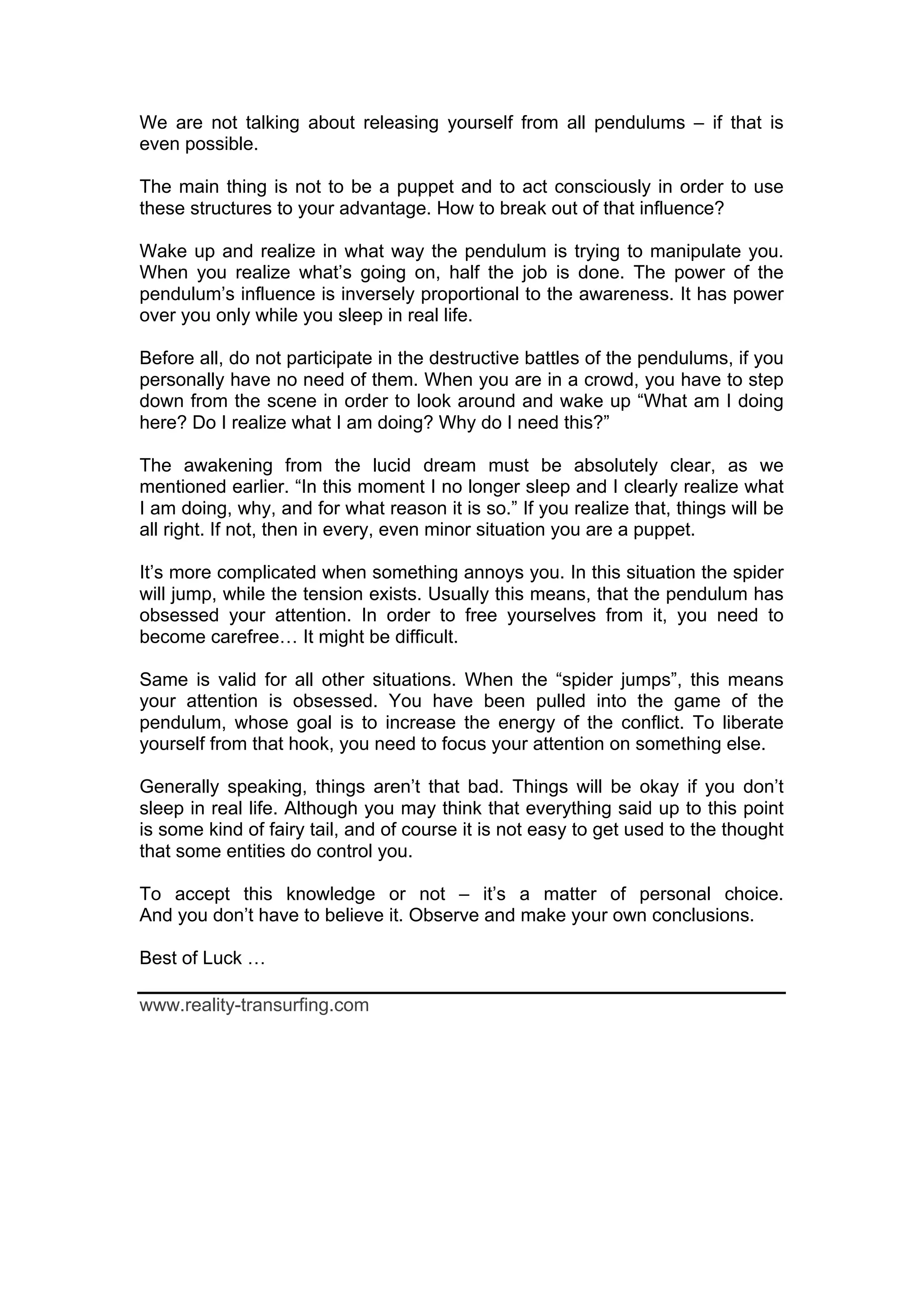 We are not talking about releasing yourself from all pendulums – if that is
even possible.

The main thing is not to be a puppet and to act consciously in order to use
these structures to your advantage. How to break out of that influence?

Wake up and realize in what way the pendulum is trying to manipulate you.
When you realize what’s going on, half the job is done. The power of the
pendulum’s influence is inversely proportional to the awareness. It has power
over you only while you sleep in real life.

Before all, do not participate in the destructive battles of the pendulums, if you
personally have no need of them. When you are in a crowd, you have to step
down from the scene in order to look around and wake up “What am I doing
here? Do I realize what I am doing? Why do I need this?”

The awakening from the lucid dream must be absolutely clear, as we
mentioned earlier. “In this moment I no longer sleep and I clearly realize what
I am doing, why, and for what reason it is so.” If you realize that, things will be
all right. If not, then in every, even minor situation you are a puppet.

It’s more complicated when something annoys you. In this situation the spider
will jump, while the tension exists. Usually this means, that the pendulum has
obsessed your attention. In order to free yourselves from it, you need to
become carefree… It might be difficult.

Same is valid for all other situations. When the “spider jumps”, this means
your attention is obsessed. You have been pulled into the game of the
pendulum, whose goal is to increase the energy of the conflict. To liberate
yourself from that hook, you need to focus your attention on something else.

Generally speaking, things aren’t that bad. Things will be okay if you don’t
sleep in real life. Although you may think that everything said up to this point
is some kind of fairy tail, and of course it is not easy to get used to the thought
that some entities do control you.

To accept this knowledge or not – it’s a matter of personal choice.
And you don’t have to believe it. Observe and make your own conclusions.

Best of Luck …

www.reality-transurfing.com
 