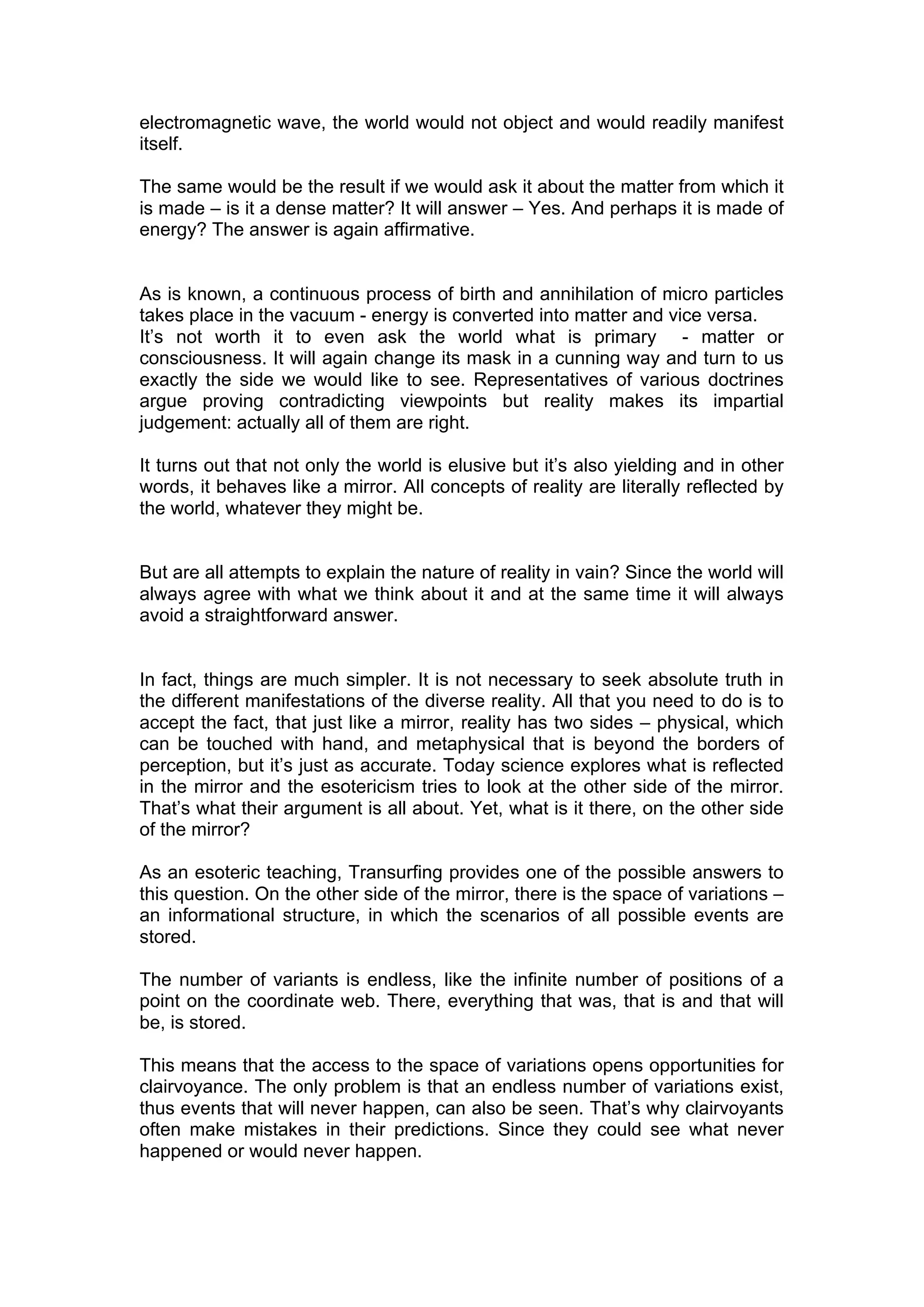 electromagnetic wave, the world would not object and would readily manifest
itself.

The same would be the result if we would ask it about the matter from which it
is made – is it a dense matter? It will answer – Yes. And perhaps it is made of
energy? The answer is again affirmative.


As is known, a continuous process of birth and annihilation of micro particles
takes place in the vacuum - energy is converted into matter and vice versa.
It’s not worth it to even ask the world what is primary - matter or
consciousness. It will again change its mask in a cunning way and turn to us
exactly the side we would like to see. Representatives of various doctrines
argue proving contradicting viewpoints but reality makes its impartial
judgement: actually all of them are right.

It turns out that not only the world is elusive but it’s also yielding and in other
words, it behaves like a mirror. All concepts of reality are literally reflected by
the world, whatever they might be.


But are all attempts to explain the nature of reality in vain? Since the world will
always agree with what we think about it and at the same time it will always
avoid a straightforward answer.


In fact, things are much simpler. It is not necessary to seek absolute truth in
the different manifestations of the diverse reality. All that you need to do is to
accept the fact, that just like a mirror, reality has two sides – physical, which
can be touched with hand, and metaphysical that is beyond the borders of
perception, but it’s just as accurate. Today science explores what is reflected
in the mirror and the esotericism tries to look at the other side of the mirror.
That’s what their argument is all about. Yet, what is it there, on the other side
of the mirror?

As an esoteric teaching, Transurfing provides one of the possible answers to
this question. On the other side of the mirror, there is the space of variations –
an informational structure, in which the scenarios of all possible events are
stored.

The number of variants is endless, like the infinite number of positions of a
point on the coordinate web. There, everything that was, that is and that will
be, is stored.

This means that the access to the space of variations opens opportunities for
clairvoyance. The only problem is that an endless number of variations exist,
thus events that will never happen, can also be seen. That’s why clairvoyants
often make mistakes in their predictions. Since they could see what never
happened or would never happen.
 