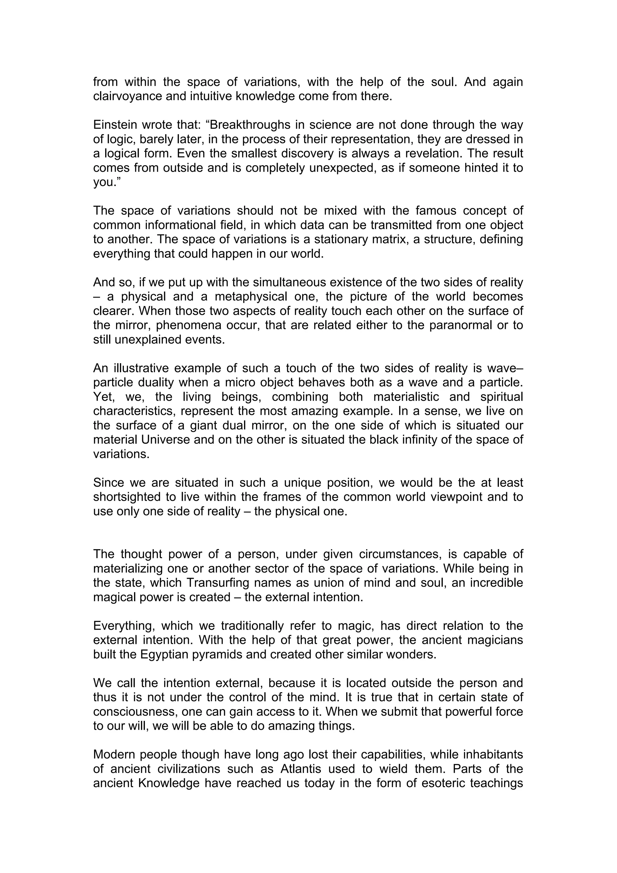 from within the space of variations, with the help of the soul. And again
clairvoyance and intuitive knowledge come from there.

Einstein wrote that: “Breakthroughs in science are not done through the way
of logic, barely later, in the process of their representation, they are dressed in
a logical form. Even the smallest discovery is always a revelation. The result
comes from outside and is completely unexpected, as if someone hinted it to
you.”

The space of variations should not be mixed with the famous concept of
common informational field, in which data can be transmitted from one object
to another. The space of variations is a stationary matrix, a structure, defining
everything that could happen in our world.

And so, if we put up with the simultaneous existence of the two sides of reality
– a physical and a metaphysical one, the picture of the world becomes
clearer. When those two aspects of reality touch each other on the surface of
the mirror, phenomena occur, that are related either to the paranormal or to
still unexplained events.

An illustrative example of such a touch of the two sides of reality is wave–
particle duality when a micro object behaves both as a wave and a particle.
Yet, we, the living beings, combining both materialistic and spiritual
characteristics, represent the most amazing example. In a sense, we live on
the surface of a giant dual mirror, on the one side of which is situated our
material Universe and on the other is situated the black infinity of the space of
variations.

Since we are situated in such a unique position, we would be the at least
shortsighted to live within the frames of the common world viewpoint and to
use only one side of reality – the physical one.


The thought power of a person, under given circumstances, is capable of
materializing one or another sector of the space of variations. While being in
the state, which Transurfing names as union of mind and soul, an incredible
magical power is created – the external intention.

Everything, which we traditionally refer to magic, has direct relation to the
external intention. With the help of that great power, the ancient magicians
built the Egyptian pyramids and created other similar wonders.

We call the intention external, because it is located outside the person and
thus it is not under the control of the mind. It is true that in certain state of
consciousness, one can gain access to it. When we submit that powerful force
to our will, we will be able to do amazing things.

Modern people though have long ago lost their capabilities, while inhabitants
of ancient civilizations such as Atlantis used to wield them. Parts of the
ancient Knowledge have reached us today in the form of esoteric teachings
 