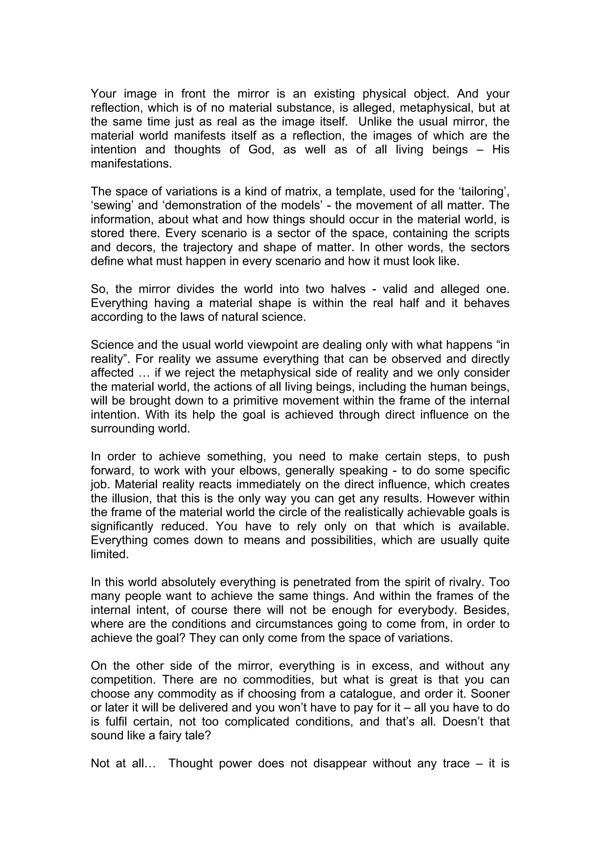 Your image in front the mirror is an existing physical object. And your
reflection, which is of no material substance, is alleged, metaphysical, but at
the same time just as real as the image itself. Unlike the usual mirror, the
material world manifests itself as a reflection, the images of which are the
intention and thoughts of God, as well as of all living beings – His
manifestations.

The space of variations is a kind of matrix, a template, used for the ‘tailoring’,
‘sewing’ and ‘demonstration of the models’ - the movement of all matter. The
information, about what and how things should occur in the material world, is
stored there. Every scenario is a sector of the space, containing the scripts
and decors, the trajectory and shape of matter. In other words, the sectors
define what must happen in every scenario and how it must look like.

So, the mirror divides the world into two halves - valid and alleged one.
Everything having a material shape is within the real half and it behaves
according to the laws of natural science.

Science and the usual world viewpoint are dealing only with what happens “in
reality”. For reality we assume everything that can be observed and directly
affected … if we reject the metaphysical side of reality and we only consider
the material world, the actions of all living beings, including the human beings,
will be brought down to a primitive movement within the frame of the internal
intention. With its help the goal is achieved through direct influence on the
surrounding world.

In order to achieve something, you need to make certain steps, to push
forward, to work with your elbows, generally speaking - to do some specific
job. Material reality reacts immediately on the direct influence, which creates
the illusion, that this is the only way you can get any results. However within
the frame of the material world the circle of the realistically achievable goals is
significantly reduced. You have to rely only on that which is available.
Everything comes down to means and possibilities, which are usually quite
limited.

In this world absolutely everything is penetrated from the spirit of rivalry. Too
many people want to achieve the same things. And within the frames of the
internal intent, of course there will not be enough for everybody. Besides,
where are the conditions and circumstances going to come from, in order to
achieve the goal? They can only come from the space of variations.

On the other side of the mirror, everything is in excess, and without any
competition. There are no commodities, but what is great is that you can
choose any commodity as if choosing from a catalogue, and order it. Sooner
or later it will be delivered and you won’t have to pay for it – all you have to do
is fulfil certain, not too complicated conditions, and that’s all. Doesn’t that
sound like a fairy tale?

Not at all…    Thought power does not disappear without any trace – it is
 