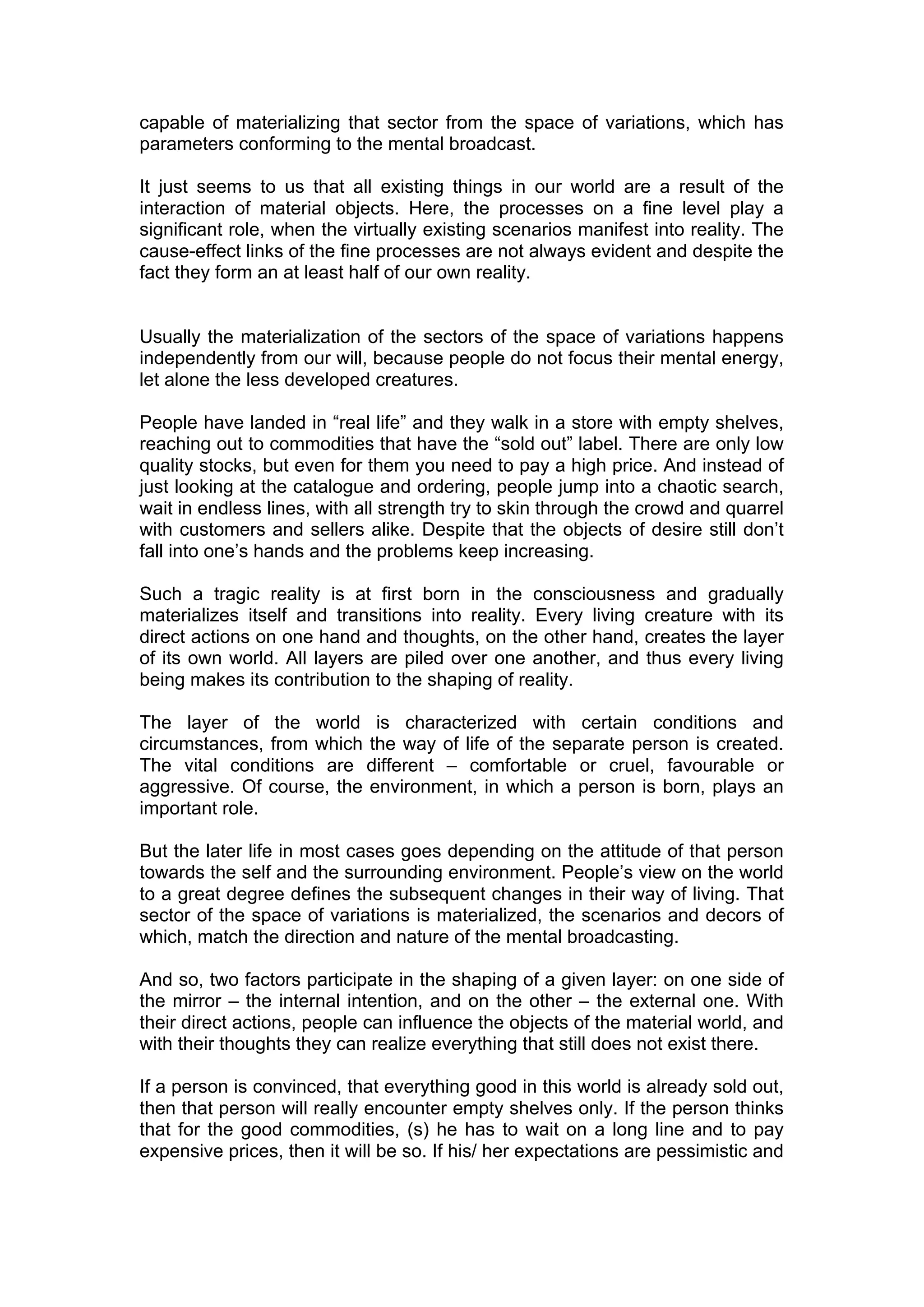 capable of materializing that sector from the space of variations, which has
parameters conforming to the mental broadcast.

It just seems to us that all existing things in our world are a result of the
interaction of material objects. Here, the processes on a fine level play a
significant role, when the virtually existing scenarios manifest into reality. The
cause-effect links of the fine processes are not always evident and despite the
fact they form an at least half of our own reality.


Usually the materialization of the sectors of the space of variations happens
independently from our will, because people do not focus their mental energy,
let alone the less developed creatures.

People have landed in “real life” and they walk in a store with empty shelves,
reaching out to commodities that have the “sold out” label. There are only low
quality stocks, but even for them you need to pay a high price. And instead of
just looking at the catalogue and ordering, people jump into a chaotic search,
wait in endless lines, with all strength try to skin through the crowd and quarrel
with customers and sellers alike. Despite that the objects of desire still don’t
fall into one’s hands and the problems keep increasing.

Such a tragic reality is at first born in the consciousness and gradually
materializes itself and transitions into reality. Every living creature with its
direct actions on one hand and thoughts, on the other hand, creates the layer
of its own world. All layers are piled over one another, and thus every living
being makes its contribution to the shaping of reality.

The layer of the world is characterized with certain conditions and
circumstances, from which the way of life of the separate person is created.
The vital conditions are different – comfortable or cruel, favourable or
aggressive. Of course, the environment, in which a person is born, plays an
important role.

But the later life in most cases goes depending on the attitude of that person
towards the self and the surrounding environment. People’s view on the world
to a great degree defines the subsequent changes in their way of living. That
sector of the space of variations is materialized, the scenarios and decors of
which, match the direction and nature of the mental broadcasting.

And so, two factors participate in the shaping of a given layer: on one side of
the mirror – the internal intention, and on the other – the external one. With
their direct actions, people can influence the objects of the material world, and
with their thoughts they can realize everything that still does not exist there.

If a person is convinced, that everything good in this world is already sold out,
then that person will really encounter empty shelves only. If the person thinks
that for the good commodities, (s) he has to wait on a long line and to pay
expensive prices, then it will be so. If his/ her expectations are pessimistic and
 