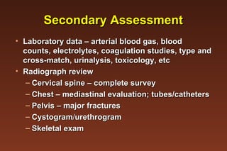 Secondary Assessment Laboratory data – arterial blood gas, blood counts, electrolytes, coagulation studies, type and cross-match, urinalysis, toxicology, etc Radiograph review  Cervical spine – complete survey  Chest – mediastinal evaluation; tubes/catheters Pelvis – major fractures Cystogram  urethrogram  Skeletal exam 