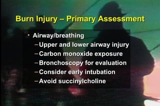 Burn Injury – Primary Assessment Airway/breathing Upper and lower airway injury Carbon monoxide exposure Bronchoscopy for evaluation Consider early intubation Avoid succinylcholine ® 