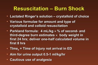 Resuscitation – Burn Shock Lactated Ringer’s solution – crystalloid of choice Various formulae for amount and type of crystalloid and colloid resuscitation Parkland formula:  4 mL/kg    % of second- and third-degree burn estimates     body weight in first 24 hrs; deliver one-half calculated volume in first 8 hrs TIme 0  = Time of Injury not arrival in ED Aim for urine output 0.5-1 ml/kg/hr Cautious use of analgesia 