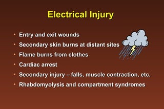 Electrical Injury Entry and exit wounds Secondary skin burns at distant sites Flame burns from clothes Cardiac arrest Secondary injury –  falls, muscle contraction, etc. Rhabdomyolysis and compartment syndromes 