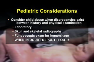 Pediatric Considerations Consider child abuse when discrepancies exist  between history and physical examination Laboratory Skull and skeletal radiographs Fundoscopic exam for hemorrhage WHEN IN DOUBT REPORT IT OUT ! ® 