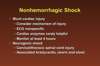 Nonhemorrhagic Shock Blunt cardiac injury Consider mechanism of injury ECG nonspecific Cardiac enzymes rarely helpful Monitor at least 4 hours Neurogenic shock Cervical/thoracic spinal cord injury Associated bradycardia, (warm and slow) 