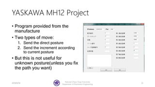 YASKAWA MH12 Project
• Program provided from the
manufacture
• Two types of move:
1. Send the direct posture
2. Send the increment according
to current posture
• But this is not useful for
unknown posture(unless you fix
the path you want)
2018/8/30
National Chiao-Tung University
Department of Electronics Engineering
12
 