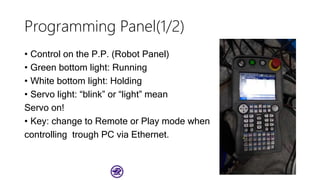 Programming Panel(1/2)
• Control on the P.P. (Robot Panel)
• Green bottom light: Running
• White bottom light: Holding
• Servo light: “blink” or “light” mean
Servo on!
• Key: change to Remote or Play mode when
controlling trough PC via Ethernet.
 