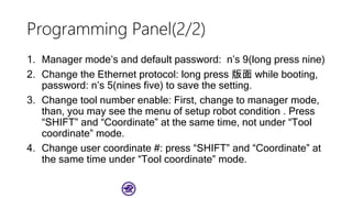 Programming Panel(2/2)
1. Manager mode’s and default password: n’s 9(long press nine)
2. Change the Ethernet protocol: long press 版面 while booting,
password: n’s 5(nines five) to save the setting.
3. Change tool number enable: First, change to manager mode,
than, you may see the menu of setup robot condition . Press
“SHIFT” and “Coordinate” at the same time, not under “Tool
coordinate” mode.
4. Change user coordinate #: press “SHIFT” and “Coordinate” at
the same time under “Tool coordinate” mode.
 