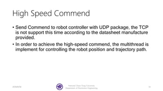 High Speed Commend
• Send Commend to robot controller with UDP package, the TCP
is not support this time according to the datasheet manufacture
provided.
• In order to achieve the high-speed commend, the multithread is
implement for controlling the robot position and trajectory path.
2018/8/30
National Chiao-Tung University
Department of Electronics Engineering
15
 