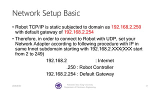 Network Setup Basic
• Robot TCP/IP is static subjected to domain as 192.168.2.250
with default gateway of 192.168.2.254
• Therefore, in order to connect to Robot with UDP, set your
Network Adapter according to following procedure with IP in
same Innet subdomain starting with 192.168.2.XXX(XXX start
from 2 to 249)
192.168.2 : Internet
.250 : Robot Controller
192.168.2.254 : Default Gateway
2018/8/30
National Chiao-Tung University
Department of Electronics Engineering
17
 