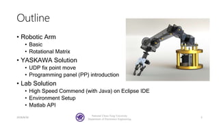Outline
• Robotic Arm
• Basic
• Rotational Matrix
• YASKAWA Solution
• UDP fix point move
• Programming panel (PP) introduction
• Lab Solution
• High Speed Commend (with Java) on Eclipse IDE
• Environment Setup
• Matlab API
2018/8/30
National Chiao-Tung University
Department of Electronics Engineering
2
 