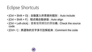 Eclipse Shortcuts
• [Ctrl + Shift + O]：自動匯入所需要的類別：Auto include
• [Ctrl + Shift + F]：程式碼自動排版 : Auto align
• [Ctrl + Left-click]：查看使用類別的原始碼 : Check the source
code
• [Ctrl+ / ]：將選取的文字多行註解起來 : Comment the code
 