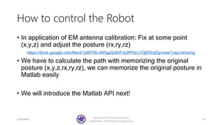 How to control the Robot
• In application of EM antenna calibration: Fix at some point
(x,y,z) and adjust the posture (rx,ry,rz)
https://drive.google.com/file/d/1pBF59-vNRgaSsKtFvtJfPHziJ1QjR3rqDg/view?usp=sharing
• We have to calculate the path with memorizing the original
posture (x,y,z,rx,ry,rz), we can memorize the original posture in
Matlab easily
• We will introduce the Matlab API next!
2018/8/30
National Chiao-Tung University
Department of Electronics Engineering
26
 