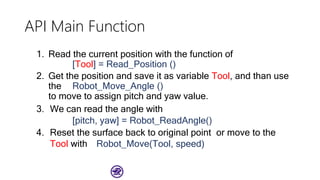 API Main Function
1. Read the current position with the function of
[Tool] = Read_Position ()
2. Get the position and save it as variable Tool, and than use
the Robot_Move_Angle ()
to move to assign pitch and yaw value.
3. We can read the angle with
[pitch, yaw] = Robot_ReadAngle()
4. Reset the surface back to original point or move to the
Tool with Robot_Move(Tool, speed)
 