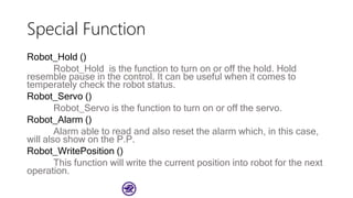 Special Function
Robot_Hold ()
Robot_Hold is the function to turn on or off the hold. Hold
resemble pause in the control. It can be useful when it comes to
temperately check the robot status.
Robot_Servo ()
Robot_Servo is the function to turn on or off the servo.
Robot_Alarm ()
Alarm able to read and also reset the alarm which, in this case,
will also show on the P.P.
Robot_WritePosition ()
This function will write the current position into robot for the next
operation.
 