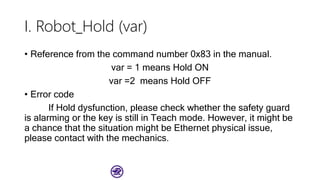 I. Robot_Hold (var)
• Reference from the command number 0x83 in the manual.
var = 1 means Hold ON
var =2 means Hold OFF
• Error code
If Hold dysfunction, please check whether the safety guard
is alarming or the key is still in Teach mode. However, it might be
a chance that the situation might be Ethernet physical issue,
please contact with the mechanics.
 