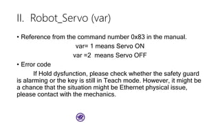 II. Robot_Servo (var)
• Reference from the command number 0x83 in the manual.
var= 1 means Servo ON
var =2 means Servo OFF
• Error code
If Hold dysfunction, please check whether the safety guard
is alarming or the key is still in Teach mode. However, it might be
a chance that the situation might be Ethernet physical issue,
please contact with the mechanics.
 
