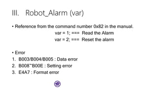 III. Robot_Alarm (var)
• Reference from the command number 0x82 in the manual.
var = 1; === Read the Alarm
var = 2; === Reset the alarm
• Error
1. B003/B004/B005 : Data error
2. B008~B00E : Setting error
3. E4A7 : Format error
 