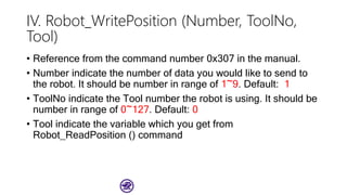 IV. Robot_WritePosition (Number, ToolNo,
Tool)
• Reference from the command number 0x307 in the manual.
• Number indicate the number of data you would like to send to
the robot. It should be number in range of 1~9. Default: 1
• ToolNo indicate the Tool number the robot is using. It should be
number in range of 0~127. Default: 0
• Tool indicate the variable which you get from
Robot_ReadPosition () command
 