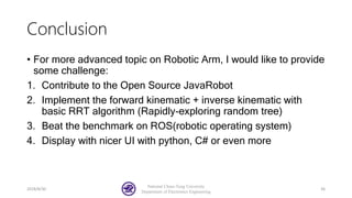 Conclusion
• For more advanced topic on Robotic Arm, I would like to provide
some challenge:
1. Contribute to the Open Source JavaRobot
2. Implement the forward kinematic + inverse kinematic with
basic RRT algorithm (Rapidly-exploring random tree)
3. Beat the benchmark on ROS(robotic operating system)
4. Display with nicer UI with python, C# or even more
2018/8/30
National Chiao-Tung University
Department of Electronics Engineering
36
 