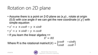 Rotation on 2D plane
• Assume there is a point on 2-D plane as (x,y) , rotate at origin
(0,0) with ccw angle 𝜃 we can get the new coordinate (x’,y’) with
simple equation
• 𝑥′
= 𝑥 × 𝑐𝑜𝑠𝜃 − 𝑦 × 𝑠𝑖𝑛𝜃
• 𝑦′ = 𝑥 × 𝑠𝑖𝑛𝜃 − 𝑦 × 𝑐𝑜𝑠𝜃
• If you learn the linear algebra =>
𝑋′ = 𝑅𝑋
Where R is the rotational matrix𝑅 𝜃 =
𝑐𝑜𝑠𝜃 −𝑠𝑖𝑛𝜃
𝑠𝑖𝑛𝜃 𝑐𝑜𝑠𝜃
2018/8/30
National Chiao-Tung University
Department of Electronics Engineering
4
 
