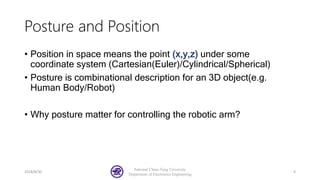 Posture and Position
• Position in space means the point (x,y,z) under some
coordinate system (Cartesian(Euler)/Cylindrical/Spherical)
• Posture is combinational description for an 3D object(e.g.
Human Body/Robot)
• Why posture matter for controlling the robotic arm?
2018/8/30
National Chiao-Tung University
Department of Electronics Engineering
9
 
