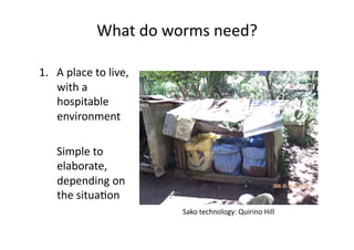 What	do	worms	need?	
1.  A	place	to	live,	
with	a	
hospitable	
environment	
	 Simple	to	
elaborate,	
depending	on	
the	situaNon	
Sako	technology:	Quirino	Hill	
 