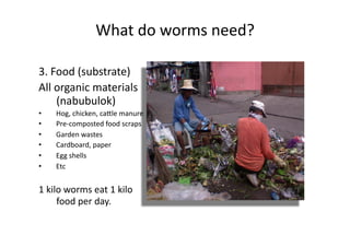 What	do	worms	need?	
3.	Food	(substrate)	
All	organic	materials	
(nabubulok)	
•  Hog,	chicken,	cacle	manure	
•  Pre-composted	food	scraps	
•  Garden	wastes	
•  Cardboard,	paper	
•  Egg	shells	
•  Etc	
1	kilo	worms	eat	1	kilo	
food	per	day.	
 