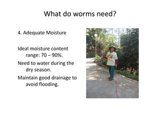 What	do	worms	need?	
4.	Adequate	Moisture	
Ideal	moisture	content	
range:	70	–	90%.	
Need	to	water	during	the	
dry	season.	
Maintain	good	drainage	to	
avoid	ﬂooding.	
 