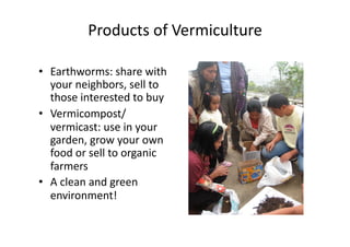 Products	of	Vermiculture	
•  Earthworms:	share	with	
your	neighbors,	sell	to	
those	interested	to	buy	
•  Vermicompost/
vermicast:	use	in	your	
garden,	grow	your	own	
food	or	sell	to	organic	
farmers	
•  A	clean	and	green	
environment!	
 