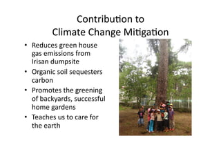 ContribuNon	to		
Climate	Change	MiNgaNon	
•  Reduces	green	house	
gas	emissions	from	
Irisan	dumpsite	
•  Organic	soil	sequesters	
carbon	
•  Promotes	the	greening	
of	backyards,	successful	
home	gardens	
•  Teaches	us	to	care	for	
the	earth	
 