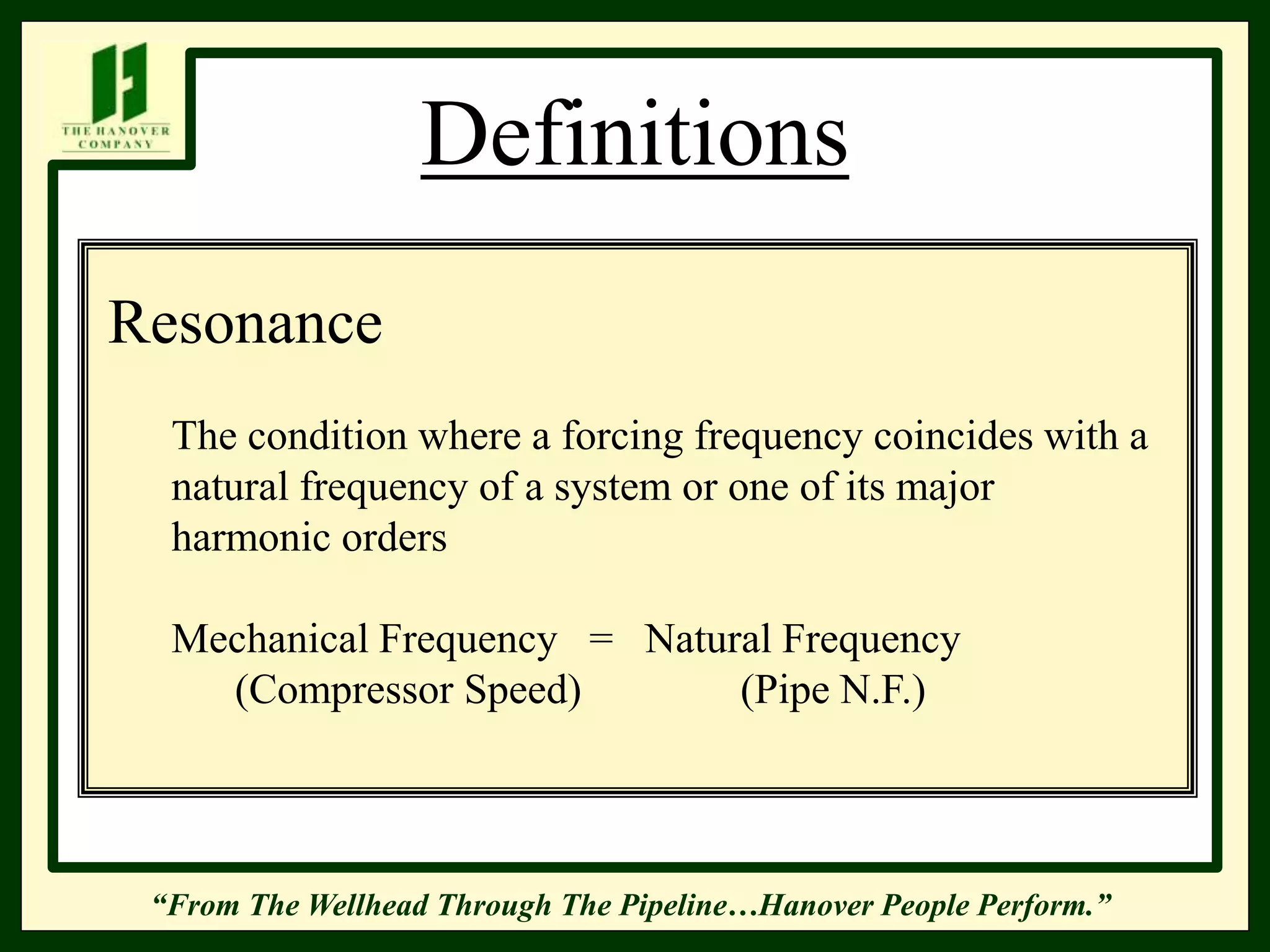 “From The Wellhead Through The Pipeline…Hanover People Perform.”
Definitions
Resonance
The condition where a forcing frequency coincides with a
natural frequency of a system or one of its major
harmonic orders
Mechanical Frequency = Natural Frequency
(Compressor Speed) (Pipe N.F.)
 