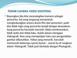 TEKNIK CAMERA VIDEO SHOOTING
 Bayangkan jika kita meanalogikan kamera sebagai
pencerita, hal yang langsung menyentuh,
menghubungkan antara dunia film dan penonton, pasti
kita tidak ingin sang pencerita tampil dengan keseadaan.
Sang pencerita haruslah menarik, tidak membosankan,
tidak statis dan tidak kaku. Itulah alasan mengapa
Videografi, ilmu yang mempelajari tata cara pengambilan
gambar dibutuhkan. Video yang menarik, haruslah
memenuhi beberapa syarat.Syarat – syarat itu di rangkum
dalam Videografi. Tidak jauh berbeda dengan Photografi..
 