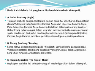  Berikut adalah hal – hal yang harus dipahami dalam dunia Videografi:
 A. Sudut Pandang (Angle)
 Tidaklah berbeda dengan Photografi, namun ada 2 hal yang harus ditambahkan
dalam Videografi yaitu Subjective Camera Angle dan Objective Camera Angle.
Pada Subjective Camera Angle Kamera diletakkan di tempat seorang karakter
(tokoh) yang tidak Nampak dalam layar dan mempertunjukkan pada penonton
suatu pandangan dari sudut pandang karakter tersebut. Sedangkan Objective
Camera Angle Kamera merekam peristiwa atau adegan seperti apa adanya.
 B. Bidang Pandang / Framing
 Sama halnya dengan Framing pada Photografi, Semua bidang pandang pada
Videografi bertolak dari bidang pandang Photografi, mulai dari ELS (Extreme
Long Shot) hingga ECU (Extreme Close Up).
 C. Hukum Sepertiga (The Rule of Third)
 Begitupun pada hal ini, prinsip Photografi masih digunakan dalam Videografi.
 