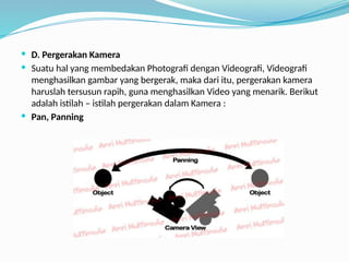  D. Pergerakan Kamera
 Suatu hal yang membedakan Photografi dengan Videografi, Videografi
menghasilkan gambar yang bergerak, maka dari itu, pergerakan kamera
haruslah tersusun rapih, guna menghasilkan Video yang menarik. Berikut
adalah istilah – istilah pergerakan dalam Kamera :
 Pan, Panning
 