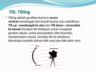 Tilt, Tilting
 Tilting adalah gerakkan kamera secara
vertical,mendongak dari bawah keatas atau sebaliknya.
Tilt up : mendongak ke atas dan Tilt down : menunduk
ke bawah Gerakan tilt dilakukan untuk mengikuti
gerakan obyek, untuk menciptakan efek dramatis,
mempertajam situasi. Gerakan tilt ini sebaiknya
ditentukan terlebih dahulu titik awal dan titik akhir shot.
 