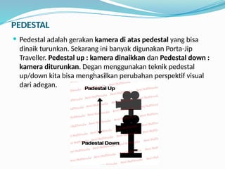 PEDESTAL
 Pedestal adalah gerakan kamera di atas pedestal yang bisa
dinaik turunkan. Sekarang ini banyak digunakan Porta-Jip
Traveller. Pedestal up : kamera dinaikkan dan Pedestal down :
kamera diturunkan. Degan menggunakan teknik pedestal
up/down kita bisa menghasilkan perubahan perspektif visual
dari adegan.
 